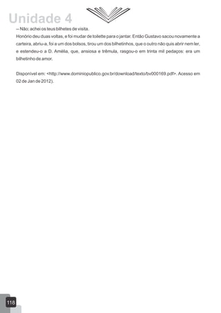 -- Não; achei os teus bilhetes de visita.
Honório deu duas voltas, e foi mudar de toilette para o jantar. Então Gustavo sacou novamente a
carteira, abriu-a, foi a um dos bolsos, tirou um dos bilhetinhos, que o outro não quis abrir nem ler,
e estendeu-o a D. Amélia, que, ansiosa e trêmula, rasgou-o em trinta mil pedaços: era um
bilhetinho de amor.
Disponível em: <http://www.dominiopublico.gov.br/download/texto/bv000169.pdf>. Acesso em
02 de Jan de 2012).
118
Unidade 4
 