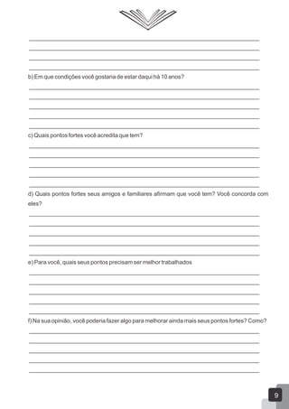 _______________________________________________________________________
_______________________________________________________________________
_______________________________________________________________________
_______________________________________________________________________
b) Em que condições você gostaria de estar daqui há 10 anos?
_______________________________________________________________________
_______________________________________________________________________
_______________________________________________________________________
_______________________________________________________________________
_______________________________________________________________________
c) Quais pontos fortes você acredita que tem?
_______________________________________________________________________
_______________________________________________________________________
_______________________________________________________________________
_______________________________________________________________________
_______________________________________________________________________
d) Quais pontos fortes seus amigos e familiares afirmam que você tem? Você concorda com
eles?
_______________________________________________________________________
_______________________________________________________________________
_______________________________________________________________________
_______________________________________________________________________
_______________________________________________________________________
e) Para você, quais seus pontos precisam ser melhor trabalhados
_______________________________________________________________________
_______________________________________________________________________
_______________________________________________________________________
_______________________________________________________________________
_______________________________________________________________________
f) Na sua opinião, você poderia fazer algo para melhorar ainda mais seus pontos fortes? Como?
_______________________________________________________________________
_______________________________________________________________________
_______________________________________________________________________
_______________________________________________________________________
_______________________________________________________________________
9
 