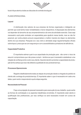 local e fique atento a todas as cláusulas do contrato de aluguel.
PLANO OPERACIONAL
Layout
A distribuição dos setores da sua empresa de formas organizada e inteligente vai
permitir que você tenha maior rentabilidade e menor desperdício. A disposição dos elementos
vai depender do tamanho de seu empreendimento e do ramo de atividade exercido. Caso seja
necessário você pode contratar um especialista para ajudá-lo nessa tarefa, mas se não for
possível, por conta própria procure esquematizar a melhor maneira de dispor os elementos
dentro de sua empresa. Pesquise se o seu ramo e atividade exige regulamentações oficiais
sobre layout, preocupe-se com segurança e com a acessibilidade a portadores de deficiência.
Capacidade Produtiva
É importante estimar qual é sua capacidade de produção para não correr o risco de
assumir compromissos que não possa cumprir - lembre-se que é necessário estabelecer uma
relação de confiança entre você e seu cliente. Quando decidir aumentar a capacidade de produ-
ção tenha certeza que isso não afetará a qualidade do seu produto/serviço.
Processos Operacionais
Registre detalhadamente todas as etapas de produção desde a chegada do pedido do
cliente até a entrega do produto/serviço. É importante saber o que é necessário em cada uma
delas, quem será o responsável e qual a etapa seguinte.
Necessidade de Pessoal
Faça uma projeção do pessoal necessário para execução do seu trabalho, quais serão
as formas de contratação e os aspectos trabalhistas envolvidos. É importante estar atento à
qualificação dos profissionais, por isso verifique se será necessário investir em cursos de
capacitação.
17
 