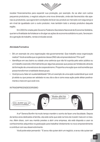 receber financiamentos para expandir sua produção, por exemplo. Ao se aliar com outros
pequenos produtores, o negócio adquire uma nova dimensão, onde são favorecidos não ape-
nas os produtores, que agora tem condições de levar seu produto ao mercado com segurança e
em nível de igualdade com o outro produtor, mas também todo o arranjo produtivo daquela
região.
Em 2003 foi criada pelo Governo Federal a Secretaria Nacional de Economia Solidária,
que tem a finalidade de fortalecer e divulgar as ações de economia solidária no país, favorecen-
do a geração de trabalho, renda e inclusão social.
Atividade Formativa
 Dê um exemplo de uma organização não-governamental. Que trabalho essa organização
realiza? Você acredita que os gestores dessa ONG são empreendedores? Por quê?
 Identifique em seu bairro ou cidade uma carência que não foi suprida pelo setor público ou
um trabalho exercido informalmente por algumas pessoas que possa ser fortalecido através
da formação de uma estrutura de cooperativismo. Proponha uma ação que você acredita que
possa transformar a realidade desse grupo.
 Você já ouviu falar em sustentabilidade? Dê um exemplo de uma ação sustentável que você
já adota ou que possa ser adotada no seu dia a dia e como essa ação pode afetar positiva-
mente o meio em que você vive.
INTRAEMPREENDEDORISMO
A srª Serena Bonfim há muito tempo mantém o sonho de fazer uma faculdade. Depois
de tantos anos dedicados à família, ela está certa que está na hora de investir mais em si mes-
ma. Além disso, com seu marido prestes a abrir uma empresa, ela está disposta a usar os
conhecimentos adquiridos na graduação para trabalhar diretamente no novo empreendimento
e contribuir com seu desenvolvimento.
Você pode estar pensando: “ E se eu não quiser abrir um negócio, e se eu não quiser ser
23
 
