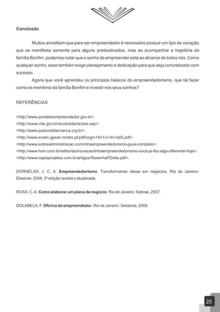 Conclusão
Muitos acreditam que para ser empreendedor é necessário possuir um tipo de vocação
que se manifesta somente para alguns predestinados, mas ao acompanhar a trajetória da
família Bonfim, podemos notar que o sonho de empreender está ao alcance de todos nós. Como
qualquer sonho, esse também exige planejamento e dedicação para que seja concretizado com
sucesso.
Agora que você aprendeu os princípios básicos do empreendedorismo, que tal fazer
como os membros da família Bonfim e investir nos seus sonhos?
REFERÊNCIAS
<http://www.portaldoempreendedor.gov.br>.
<http://www.mte.gov.br/ecosolidaria/sies.asp>.
<http://www.pastoraldacrianca.org.br>.
<http://www.scielo.gpeari.mctes.pt/pdf/cog/v14n1/v14n1a05.pdf>.
<http://www.sobreadministracao.com/intraempreendedorismo-guia-completo>.
<http://www.hsm.com.br/editorias/inovacao/intraempreendedorismo-voce-ja-fez-algo-diferente-hoje>.
<http://www.captaprojetos.com.br/artigos/ResenhaFDsite.pdf>.
DORNELAS, J. C. A. Empreendedorismo. Transformando ideias em negócios. Rio de Janeiro:
Elselvier, 2008. 3ª edição revista e atualizada.
ROSA, C.A. Como elaborar um plano de negócio. Rio de Janeiro: Sebrae, 2007.
DOLABELA, F. Oficina do empreendedor. Rio de Janeiro: Sextante, 2008.
25
 