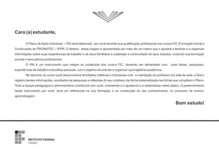 Caro (a) estudante,
O Plano de Ação Individual – PAI será elaborado por você durante sua qualificação profissional nos cursos FIC (Formação Inicial e
Continuada) do PRONATEC – IFPR. O destino desta viagem é apresentado por meio de um roteiro que o ajudará a lembrar e a organizar
informações sobre suas experiências de trabalho e de seus familiares e a planejar a continuidade de seus estudos, incluindo sua formação
escolar e seus planos profissionais.
O PAI é um instrumento que integra os conteúdos dos cursos FIC, devendo ser alimentado com suas ideias, pesquisas,
experiências de trabalho e escolhas pessoais, com o objetivo de orientar e organizar sua trajetória acadêmica.
No decorrer do curso você desenvolverá atividades coletivas e individuais com a orientação do professor em sala de aula, e fará o
registro destas informações, resultados de pesquisas e reflexões do seu cotidiano de forma sistematizada nas fichas que compõem o Plano.
Toda a equipe pedagógica e administrativa contribuirá com você, orientando-o e ajudando-o a sistematizar estes dados. O preenchimento
deste instrumento por você, será um referencial na sua formação e na construção do seu conhecimento, no processo de ensino-
aprendizagem.
Bom estudo!
 