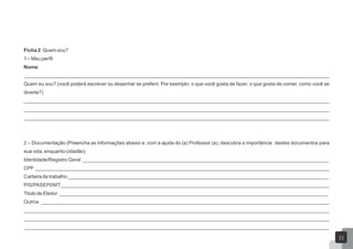 Ficha 2: Quem sou?
1 – Meu perfil
Nome:
_____________________________________________________________________________________________________________
Quem eu sou? (você poderá escrever ou desenhar se preferir. Por exemplo: o que você gosta de fazer, o que gosta de comer, como você se
diverte?)
_____________________________________________________________________________________________________________
_____________________________________________________________________________________________________________
_____________________________________________________________________________________________________________
2 – Documentação (Preencha as informações abaixo e, com a ajuda do (a) Professor (a), descubra a importância destes documentos para
sua vida, enquanto cidadão)
Identidade/Registro Geral ________________________________________________________________________________________
CPF _________________________________________________________________________________________________________
Carteira de trabalho_____________________________________________________________________________________________
PIS/PASEPI/NIT________________________________________________________________________________________________
Titulo de Eleitor ________________________________________________________________________________________________
Outros _______________________________________________________________________________________________________
_____________________________________________________________________________________________________________
_____________________________________________________________________________________________________________
_____________________________________________________________________________________________________________
11
 