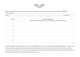 Ficha 9: Pesquisando sobre outras ocupações do Eixo Tecnológico do curso que estou matriculado no IFPR / PRONATEC.
Eixo Tecnológico:_______________________________________________________________________________________________
Curso: ______________________________________________________________________________________Ano letivo:_________
Solicite ao professor que ele consulte o Guia de cursos PRONATEC no site: <http://www.ifpr.edu.br/pronatec/consultas>. Você encontra-
rá as características gerais dos cursos, os setores onde será possível exercer seu conhecimentos, bem como, recursos, materiais
necessários, requisitos e outros....E com a ajuda do professor e orientação, você poderá realizar entrevistas com profissionais da área, e
até visitas técnicas conforme planejamento do professor do curso.
Cursos: Perfil do profissional
(características pessoais, oque faz, onde trabalha, materiais que utiliza)
1
2
3
4
5
6
 