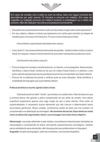  Que palavras ou expressões levaram você a concluir sobre o lugar onde o texto apareceria?
 Em seu caderno, elabore um texto que apareceria num cartaz para convidar os colegas de
trabalho para o churrasco do final de ano. Procure motivar todos para a festa.
Para enfatizar o aprendizado (atividade extra-classe):
 Leia o texto 01, dos anexos desta primeira parte da apostila, localize a ideia-núcleo e o tópico
frasal. Em seguida, indique no texto três termos que podem representar as palavras-chave.
Conhecendo mais sobre o assunto:
 Procure artigos em revistas e recorte textos de, no máximo, cinco parágrafos. Nesses textos,
identifique o tópico frasal. Lembre-se de que há o tópico frasal indutivo e o dedutivo. Leve
para a sala de aula para que seu/sua professor/a promova uma atividade com esse material.
 Procure ler os editoriais de jornais e verificar quais as suas intenções. Tente identificar a
modalidade de linguagem que os jornalistas utilizam.
Práticas de leitura e escrita: agindo sobre o texto
Todo texto prevê um leitor “virtual”, que remete a um público alvo. Mas há textos em que
a primeira leitura não garante a plena compreensão do seu efeito de sentido. Uma leitura
superficial proporciona apenas uma vaga noção do que o texto informa. Para evitar as
superficialidades, é necessário buscar elementos que são comuns a determinados textos
(enunciados genéricos). Nesta unidade, conhecemos partes do texto que nos auxiliam na
compreensão e na elaboração da mensagem. No momento da escrita, fique atento ao modo
como as ideias são organizadas.Assim, sua mensagem será mais clara e objetiva.
Observação: nas aulas referentes a este módulo, o/a professor/a deverá propor atividades de
interpretação e compreensão de textos, formulando questionamentos sociológicos, voltados
para a realidade de seus estudantes, além de perguntas que problematizem a linguagem.
Sugestão: funções da linguagem, palavras compostas, novo acordo ortográfico.
Em caso de contato com a pele ou com os olhos, lave com água corrente em
abundância por pelo menos 15 minutos e procure um médico. Em caso de
ingestão ou inalação procure um médico levando a embalagem ou o rótulo do
produto. Não dê nada por via oral a uma pessoa inconsciente.
17
 