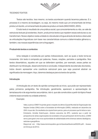 TECENDOTEXTOS
Textos são tecidos. Isso mesmo, os textos acontecem quando tecemos palavras. E o
processo é o mesmo da tecelagem, ou seja, do mesmo modo que um emaranhado de linhas
produz um tecido, um emaranhado de palavras produz um texto (MACHADO, 2003).
E todo texto é resultado de uma prática social, que conscientemente ou não, se vale de
estruturas textuais já existentes.Assim, produzimos textos que repetem essas estruturas ou as
transformam.Nosso objetivo nesta unidade é o de estudar a língua através de textos e desnudar
as articulações linguísticas com base nas características comuns a determinados gêneros e,
também, nas nossas experiências com a linguagem.
Produzindo textos e contextos
Uma redação é constituída por partes indissociáveis, sem as quais o texto torna-se
incoerente. Um texto é composto por palavras, frases, orações, períodos e parágrafos. Nos
textos dissertativos, aqueles em que se defendem opiniões, por exemplo, essas partes se
distribuem na introdução, desenvolvimento e conclusão. Independente da extensão dos textos,
todos devem apresentar uma coerência estrutural para que seja possível abstrair os
significados da mensagem.Aqui, daremos destaque para os textos de opinião.
Introdução
A introdução de um texto de opinião corresponde ao início, que pode ser representado
pelos primeiros parágrafos. Na introdução, geralmente, aparecem a apresentação do
tema/assunto e de argumentos secundários, isto é, que são construídos a partir do tópico frasal
(retome esse conceito na unidade anterior).
Exemplo:
Valeu a pena a CMSI?Aopinião geral a respeito da última Cúpula Mundial da Organização das
Nações Unidas (ONU) sobre a Sociedade da Informação (CMSI), realizada em dezembro de
2003, é que não. Os resultados da cúpula foram parcos, para um processo que foi árduo e caro.
Entretanto, Anriette Esterhuysen, diretora executiva da APC, sustenta que a partir da
perspectiva de várias organizações da sociedade civil que participaram de forma ativa, a CMSI
serviu para gerar uma nova oportunidade de solidariedade entre diversos setores ideológicos,
setoriais e geográficos.
Disponível em: <http://www.dominiopublico.gov.br/download/texto/ue000255.pdf>. Acesso
em 02 de jan de 2012).
27
 
