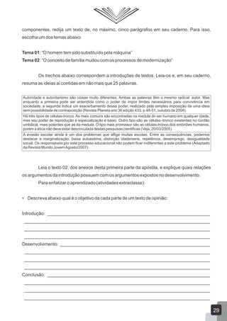 componentes, redija um texto de, no máximo, cinco parágrafos em seu caderno. Para isso,
escolha um dos temas abaixo:
Tema 01: “O homem tem sido substituído pela máquina”
Tema 02: “O conceito de família mudou com os processos de modernização”
Os trechos abaixo correspondem a introduções de textos. Leia-os e, em seu caderno,
resuma as ideias aí contidas em não mais que 25 palavras.
Leia o texto 02, dos anexos desta primeira parte da apostila, e explique quais relações
os argumentos da introdução possuem com os argumentos expostos no desenvolvimento.
Para enfatizar o aprendizado (atividades extraclasse):
 Descreva abaixo qual é o objetivo da cada parte de um texto de opinião:
Introdução: ________________________________________________________________
_________________________________________________________________________
_________________________________________________________________________
_________________________________________________________________________
Desenvolvimento: ___________________________________________________________
_________________________________________________________________________
_________________________________________________________________________
_________________________________________________________________________
Conclusão: ________________________________________________________________
_________________________________________________________________________
_________________________________________________________________________
_________________________________________________________________________
Autoridade e autoritarismo são coisas muito diferentes. Ambas as palavras têm o mesmo radical: autor. Mas
enquanto a primeira pode ser entendida como o poder de impor limites necessários para convivência em
sociedade, a segunda indica um exacerbamento desse poder, realizado pela simples imposição de uma ideia
sem possibilidade de contraposição (Revista Planeta ano 36 edição 433, p.48-51, outubro de 2008).
Há três tipos de células-tronco. As mais comuns são encontradas na medula do ser humano em qualquer idade,
mas seu poder de reprodução e especialização é baixo. Outro tipo são as células–tronco existentes no cordão
umbilical, mais potentes que as da medula. O tipo mais promissor são as células-tronco dos embriões humanos,
porém a ética não deve estar desvinculada destas pesquisas cientificas (Veja, 20/03/2005).
A evasão escolar ainda é um dos problemas que aflige muitas escolas. Entre as consequências, podemos
destacar a marginalização, baixa autoestima, distorção idade/serie, repetência, desemprego, desigualdade
social. Os responsáveis por este processo educacional não podem ficar indiferentes a este problema (Adaptado
da Revista Mundo JovemAgosto/2007).
29
 