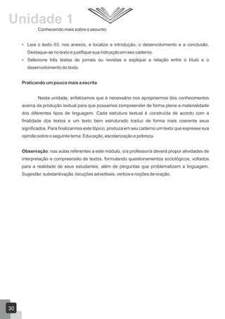 Conhecendo mais sobre o assunto:
 Leia o texto 03, nos anexos, e localize a introdução, o desenvolvimento e a conclusão.
Destaque-as no texto e justifique sua indicação em seu caderno.
 Selecione três textos de jornais ou revistas e explique a relação entre o título e o
desenvolvimento do texto.
Praticando um pouco mais a escrita
Nesta unidade, enfatizamos que é necessário nos apropriarmos dos conhecimentos
acerca da produção textual para que possamos compreender de forma plena a materialidade
dos diferentes tipos de linguagem. Cada estrutura textual é construída de acordo com a
finalidade dos textos e um texto bem estruturado traduz de forma mais coerente seus
significados. Para finalizarmos este tópico, produza em seu caderno um texto que expresse sua
opinião sobre o seguinte tema: Educação, escolarização e pobreza.
Observação: nas aulas referentes a este módulo, o/a professor/a deverá propor atividades de
interpretação e compreensão de textos, formulando questionamentos sociológicos, voltados
para a realidade de seus estudantes, além de perguntas que problematizem a linguagem.
Sugestão: substantivação, locuções adverbiais, verbos e noções de oração.
Unidade 1
30
 
