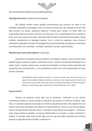 OSTIPOS DE DISCURSO E SEUS COMPONENTES
Tipologia discursiva: organizando a linguagem
Na unidade anterior dessa apostila mencionamos que escrever um texto é uma
atividade semelhante à tecelagem, pois, da mesma maneira que são utilizados fios de linha
para produzir um tecido, utilizamos palavras e frases para compor um texto. Além da
organização interna da língua, devemos nos preocupar com a organização entre as partes do
texto, pois, para cada tipo de texto, utilizamos determinadas ferramentas de linguagem. Nesta
unidade, estudaremos as tipologias textuais, isto é, modos de organizar nosso discurso
adequado a cada gênero textual.As tipologias discursivas articuladas aos gêneros e aos textos
concretos podem ser: descrição, narração, exposição, injunção, argumentação.
Detalhes que o texto pode registrar: a descrição
Dependendo do gênero textual escolhido e do objetivo a atingir, o autor do texto deve
detalhar lugares, pessoas, objetos, sentimentos, enfim, mostrar no texto particularidades de um
objeto, lugar ou pessoa. Nesse caso, as palavras escolhidas e o tempo verbal produzirão uma
sequência discursiva descritiva, o que possibilita ao leitor uma maior aproximação do tema
descrito. Exemplo:
AS PESSOAS nascem cigarra ou formiga, e nunca vão mudar, até o último dia de vida. As
cigarras são simpáticas, alegres, adoráveis, generosas, e que ninguém pense em dividir uma
conta de bar quando estão numa mesa. Nem por hipótese uma cigarra vai deixar de pagar a
despesa - é mais forte que elas. (Danuza Leão. Folha de São Paulo. 16.11.2008).
O que é narrar?
Quando se pretende contar algo que já aconteceu, oralmente ou por escrito,
normalmente utiliza-se o tempo verbal no passado e isso produz um discurso narrativo. Quer
dizer, um narrador organiza a narração de um fato ou sequência de fatos. Se o objetivo for o de
divertir, trata-se de uma ficção. Se o objetivo for apenas informar, como é o caso dos jornalistas,
trata-se de algo factual. Nos dois casos, a narração é marcada por personagens – fictícias ou
reais, tempo verbal no passado, um espaço determinado e um enredo, ou seja, o conteúdo, a
história. O narrador pode ainda contar algo que em que ele estava presente (em primeira
pessoa) ou algo de que ele ouvir falar, ou apenas viu.
33
 
