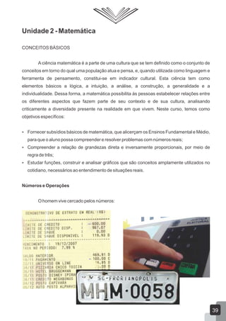 Unidade 2 - Matemática
CONCEITOS BÁSICOS
A ciência matemática é a parte de uma cultura que se tem definido como o conjunto de
conceitos em torno do qual uma população atua e pensa, e, quando utilizada como linguagem e
ferramenta de pensamento, constitui-se em indicador cultural. Esta ciência tem como
elementos básicos a lógica, a intuição, a análise, a construção, a generalidade e a
individualidade. Dessa forma, a matemática possibilita às pessoas estabelecer relações entre
os diferentes aspectos que fazem parte de seu contexto e de sua cultura, analisando
criticamente a diversidade presente na realidade em que vivem. Neste curso, temos como
objetivos específicos:
 Fornecer subsídios básicos de matemática, que alicerçam os Ensinos Fundamental e Médio,
para que o aluno possa compreender e resolver problemas com números reais;
 Compreender a relação de grandezas direta e inversamente proporcionais, por meio de
regra de três;
 Estudar funções, construir e analisar gráficos que são conceitos amplamente utilizados no
cotidiano, necessários ao entendimento de situações reais.
Números e Operações
O homem vive cercado pelos números:
39
 