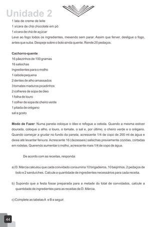 1 lata de creme de leite
1 xícara de chá chocolate em pó
1 xícara de chá de açúcar
Leve ao fogo todos os ingredientes, mexendo sem parar. Assim que ferver, desligue o fogo,
antes que suba. Despeje sobre o bolo ainda quente. Rende 20 pedaços.
Cachorro-quente
16 pãezinhos de 100 gramas
16 salsichas
Ingredientes para o molho
1 cebola pequena
2 dentes de alho amassados
3 tomates maduros picadinhos
2 colheres de sopa de óleo
1 folha de louro
1 colher de sopa de cheiro verde
1 pitada de orégano
sal a gosto
Modo de Fazer: Numa panela coloque o óleo e refogue a cebola. Quando a mesma estiver
dourada, coloque o alho, o louro, o tomate, o sal e, por último, o cheiro verde e o orégano.
Quando começar a grudar no fundo da panela, acrescente 1/4 de copo de 200 ml de água e
deixe até levantar fervura. Acrescente 16 (dezesseis) salsichas previamente cozidas, cortadas
em rodelas. Querendo aumentar o molho, acrescente mais 1/4 de copo de água.
De acordo com as receitas, responda:
a) D. Márcia calculou que cada convidado consumiria 10 brigadeiros, 10 beijinhos, 2 pedaços de
bolo e 2 sanduíches. Calcule a quantidade de ingredientes necessários para cada receita.
b) Supondo que a festa fosse preparada para a metade do total de convidados, calcule a
quantidade de ingredientes para as receitas de D. Márcia.
c) Complete as tabelasA e B a seguir.
44
Unidade 2
 