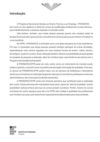 Introdução
O Programa Nacional de Acesso ao Ensino Técnico e ao Emprego - PRONATEC,
tem como um dos objetivos a oferta de cursos de qualificação profissional e cursos técnicos
para trabalhadores/as e pessoas expostas à exclusão social.
Vale lembrar, também, que muitas dessas pessoas (jovens e/ou adultas) estão há
tempos fora da escola e que é preciso uma série de incentivos para que se motivem e finalizem o
curso escolhido.
No IFPR, o PRONATEC é entendido como uma ação educativa de muita importância.
Por isso, é necessário que essas pessoas possam também participar de outras atividades,
especialmente como alunos regulares em suas diversas formas de ensino: médio, técnico,
tecnológico, superior e outros. Essa instituição também oferece a possibilidade de participação
em projetos de pesquisa e extensão, além de contribuir para a permanência dos alunos com o
Programa deAssistência Estudantil.
O PRONATEC/IFPR pode ser visto, ainda, como um instrumento de inclusão social,
público e gratuito, e que tem como sua política de educação a formação de qualidade. Para isso,
os alunos do PRONATEC/IFPR podem fazer uso da estrutura de bibliotecas e laboratórios
sendo sua convivência na instituição de grande valia para os servidores (professores e técnicos
administrativos), bem como para os demais estudantes.
O PRONATEC/IFPR conta com diversos parceiros que contribuem para a realização
dos cursos. Essas parcerias são importantes tanto para o apoio de “selo de qualidade” quanto
possibilitam estrutura física para que os cursos possam acontecer. Porém, mesmo os cursos
ocorrendo em outros espaços (que não o do IFPR) não invalida a qualidade dos profissionais
que ministram as aulas, pois esses foram especialmente selecionados para essa atividade.
 