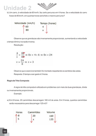b) Um carro, à velocidade de 60 km/h, faz certo percurso em 4 horas. Se a velocidade do carro
fosse de 80 km/h, em quantas horas seria feito o mesmo percurso?
Observe que as grandezas são inversamente proporcionais, aumentando a velocidade
o tempo diminui na razão inversa.
Resolução:
Observe que o exercício também foi montado respeitando os sentidos das setas.
Resposta: O tempo a ser gasto é 3 horas.
Regra de Três Composta
Aregra de três composta é utilizada em problemas com mais de duas grandezas, direta
ou inversamente proporcionais.
Exemplo:
a) Em 8 horas, 20 caminhões descarregam 160 m3 de areia. Em 5 horas, quantos caminhões
serão necessários para descarregar 125 m3?
50
Unidade 2
 