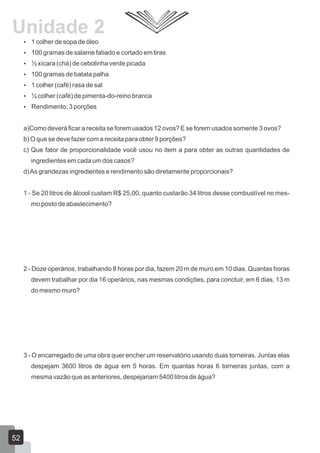  1 colher de sopa de óleo
 100 gramas de salame fatiado e cortado em tiras
 ½ xícara (chá) de cebolinha verde picada
 100 gramas de batata palha
 1 colher (café) rasa de sal
 ½ colher (café) de pimenta-do-reino branca
 Rendimento: 3 porções
a)Como deverá ficar a receita se forem usados 12 ovos? E se forem usados somente 3 ovos?
b) O que se deve fazer com a receita para obter 9 porções?
c) Que fator de proporcionalidade você usou no item a para obter as outras quantidades de
ingredientes em cada um dos casos?
d)As grandezas ingredientes e rendimento são diretamente proporcionais?
1 - Se 20 litros de álcool custam R$ 25,00, quanto custarão 34 litros desse combustível no mes-
mo posto de abastecimento?
2 - Doze operários, trabalhando 8 horas por dia, fazem 20 m de muro em 10 dias. Quantas horas
devem trabalhar por dia 16 operários, nas mesmas condições, para concluir, em 6 dias, 13 m
do mesmo muro?
3 - O encarregado de uma obra quer encher um reservatório usando duas torneiras. Juntas elas
despejam 3600 litros de água em 5 horas. Em quantas horas 6 torneiras juntas, com a
mesma vazão que as anteriores, despejariam 5400 litros de água?
52
Unidade 2
 