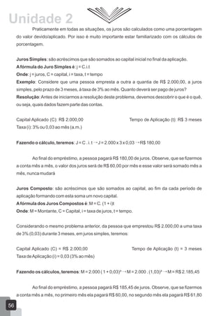 Praticamente em todas as situações, os juros são calculados como uma porcentagem
do valor devido/aplicado. Por isso é muito importante estar familiarizado com os cálculos de
porcentagem.
Juros Simples: são acréscimos que são somados ao capital inicial no final da aplicação.
Afórmula do Juro Simples é: j = C.i.t
Onde: j = juros, C = capital, i = taxa, t = tempo
Exemplo: Considere que uma pessoa empresta a outra a quantia de R$ 2.000,00, a juros
simples, pelo prazo de 3 meses, à taxa de 3% ao mês. Quanto deverá ser pago de juros?
Resolução:Antes de iniciarmos a resolução deste problema, devemos descobrir o que é o quê,
ou seja, quais dados fazem parte das contas.
Capital Aplicado (C): R$ 2.000,00 Tempo de Aplicação (t): R$ 3 meses
Taxa (i): 3% ou 0,03 ao mês (a.m.)
Fazendo o cálculo, teremos: J = C . i. t J = 2.000 x 3 x 0,03 R$ 180,00
Ao final do empréstimo, a pessoa pagará R$ 180,00 de juros. Observe, que se fizermos
a conta mês a mês, o valor dos juros será de R$ 60,00 por mês e esse valor será somado mês a
mês, nunca mudará
Juros Composto: são acréscimos que são somados ao capital, ao fim da cada período de
aplicação formando com esta soma um novo capital.
Afórmula dos Juros Compostos é: M = C. (1 + i)t
Onde: M = Montante, C = Capital, i = taxa de juros, t = tempo.
Considerando o mesmo problema anterior, da pessoa que emprestou R$ 2.000,00 a uma taxa
de 3% (0,03) durante 3 meses, em juros simples, teremos:
Capital Aplicado (C) = R$ 2.000,00 Tempo de Aplicação (t) = 3 meses
Taxa deAplicação (i) = 0,03 (3% ao mês)
Fazendo os cálculos, teremos: M = 2.000 ( 1 + 0,03)³ M = 2.000 . (1,03)³ M = R$ 2.185,45
Ao final do empréstimo, a pessoa pagará R$ 185,45 de juros. Observe, que se fizermos
a conta mês a mês, no primeiro mês ela pagará R$ 60,00, no segundo mês ela pagará R$ 61,80
56
Unidade 2
 