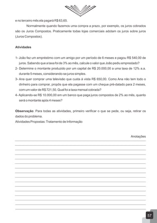e no terceiro mês ela pagará R$ 63,65.
Normalmente quando fazemos uma compra a prazo, por exemplo, os juros cobrados
são os Juros Compostos. Praticamente todas lojas comerciais adotam os juros sobre juros
(Juros Compostos).
Atividades
1- João fez um empréstimo com um amigo por um período de 6 meses e pagou R$ 540,00 de
juros. Sabendo que a taxa foi de 3% ao mês, calcule o valor que João pediu emprestado?
2- Determine o montante produzido por um capital de R$ 20.000,00 a uma taxa de 12% a.a.
durante 5 meses, considerando-se juros simples.
3- Ana quer comprar uma televisão que custa à vista R$ 650,00. Como Ana não tem todo o
dinheiro para comprar, propôs que ela pagasse com um cheque pré-datado para 2 meses,
com um valor de R$ 721,50. Qual foi a taxa mensal cobrada?
4- Aplicando-se R$ 10.000,00 em um banco que paga juros compostos de 2% ao mês, quanto
será o montante após 4 meses?
Observação: Para todas as atividades, primeiro verificar o que se pede, ou seja, retirar os
dados do problema.
Atividades Propostas:Tratamento de Informação
57
Anotações
 