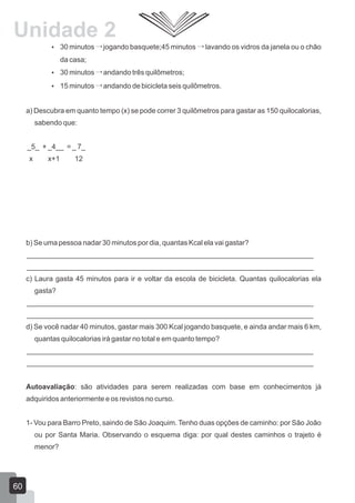 30 minutos jogando basquete;45 minutos lavando os vidros da janela ou o chão
da casa;
 30 minutos andando três quilômetros;
 15 minutos andando de bicicleta seis quilômetros.
a) Descubra em quanto tempo (x) se pode correr 3 quilômetros para gastar as 150 quilocalorias,
sabendo que:
_5_ + _4__ = _ 7_
x x+1 12
b) Se uma pessoa nadar 30 minutos por dia, quantas Kcal ela vai gastar?
________________________________________________________________________
________________________________________________________________________
c) Laura gasta 45 minutos para ir e voltar da escola de bicicleta. Quantas quilocalorias ela
gasta?
________________________________________________________________________
________________________________________________________________________
d) Se você nadar 40 minutos, gastar mais 300 Kcal jogando basquete, e ainda andar mais 6 km,
quantas quilocalorias irá gastar no total e em quanto tempo?
________________________________________________________________________
________________________________________________________________________
Autoavaliação: são atividades para serem realizadas com base em conhecimentos já
adquiridos anteriormente e os revistos no curso.
1- Vou para Barro Preto, saindo de São Joaquim. Tenho duas opções de caminho: por São João
ou por Santa Maria. Observando o esquema diga: por qual destes caminhos o trajeto é
menor?
60
Unidade 2
 