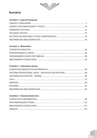 Sumário
Unidade 1 - Língua Portuguesa
LÍNGUA E LINGUAGEM .....................................................................................................7
LENDO E RECONHECENDO O TEXTO..........................................................................15
GÊNEROS TEXTUAIS......................................................................................................21
TECENDO TEXTOS .........................................................................................................27
OS TIPOS DE DISCURSO E SEUS COMPONENTES....................................................33
REFERÊNCIAS BIBLIOGRÁFICAS..................................................................................36
Unidade 2 - Matemática
CONCEITOS BÁSICOS....................................................................................................39
PORCENTAGEM E JUROS..............................................................................................53
ORGANIZANDO DADOS EM TABELAS ..........................................................................58
BIBLIOGRAFIA CONSULTADA ........................................................................................63
Unidade 3 - Informática básica
CONCEITOS BÁSICOS DE INFORMÁTICA ....................................................................65
SISTEMA OPERACIONAL LINUX – UM POUCO DA HISTÓRIA.....................................66
SISTEMAS APLICATIVOS – BrOffice ...............................................................................66
CALC.................................................................................................................................75
IMPRESS ..........................................................................................................................83
INTERNET ........................................................................................................................87
REFERÊNCIAS BIBLIOGRÁFICAS..................................................................................93
Unidade 4 - Empreendedorismo
CONCEITOS FUNDAMENTAIS........................................................................................95
RECOMENDAÇÕES FINAIS ..........................................................................................112
BIBLIOGRAFIA CONSULTADA.......................................................................................112
ANEXOS..........................................................................................................................113
 