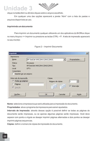 clique no botãoAbrir ou dê dois cliques sobre o arquivo escolhido.
Em qualquer uma das opções aparecerá a janela “Abrir” com a lista de pastas e
arquivos disponíveis ao uso.
Imprimindo um documento
Para imprimir um documento qualquer utilizando um dos aplicativos do BrOffice clique
no menu Arquivo >> Imprimir ou pressione as teclas CTRL + P. A tela de impressão aparecerá
no seu monitor.
Figura 2 – Imprimir Documento
Nome: selecione a impressora que será utilizada para a impressão do documento.
Propriedades: ativa o programa da impressora para serem ajustados.
Intervalo de impressão: através dessas opção é possível definir se todas as páginas do
documento serão impressas, ou se apenas algumas páginas serão impressas. Você deve
separar com ponto e vírgula se desejar imprimir páginas alternadas e dois pontos se desejar
imprimir páginas sequencias.
Cópias: definir o número de cópias de impressão do documento.
68
Unidade 3
 