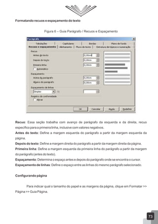 Formatando recuos e espaçamento do texto
Figura 6 – Guia Parágrafo / Recuos e Espaçamento
Recuo: Essa seção trabalha com avanço de parágrafo da esquerda e da direita, recuo
específico para a primeira linha, inclusive com valores negativos.
Antes do texto: Define a margem esquerda do parágrafo a partir da margem esquerda da
página.
Depois do texto: Define a margem direita do parágrafo a partir da margem direita da página.
Primeira linha: Define a margem esquerda da primeira linha do parágrafo a partir da margem
do parágrafo (antes do texto).
Espaçamento: Determina o espaço antes e depois do parágrafo onde se encontra o cursor.
Espaçamento de linhas: Define o espaço entre as linhas do mesmo parágrafo selecionado.
Configurando página
Para indicar qual o tamanho do papel e as margens da página, clique em Formatar >>
Página >> Guia Página.
73
 