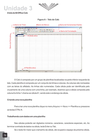 Atela do BrOffice Calc
Figura 8 – Tela do Calc
O Calc é composto por um grupo de planilhas localizadas na parte inferior esquerda da
tela. Cada planilha é composta por um conjunto de linhas e colunas. As colunas são nomeadas
com as letras do alfabeto. As linhas são numeradas. Cada célula pode ser identificada pelo
cruzamento de uma coluna com uma linha, por exemplo, dizemos que a célula composta pela
colunaAe linha 1 chama-se célulaA1, sendo este o endereço da célula.
Criando uma nova planilha
Para criar uma nova planilha clique no menu Arquivo >> Novo >> Planilha ou pressione
as teclas CTRLN.
Trabalhando com dados em uma planilha
Nas células poderão ser digitados números, caracteres, caracteres especiais, etc. Ao
terminar a entrada de dados na célula, tecle Enter ouTab.
Se o texto for maior que o tamanho da célula, ele ocupará o espaço da próxima célula,
Barra de Título Barra de Menus Barra de Ferramentas Padrão
Barra de Formatação
BarradeFórmulas
Célula ativa
Planilha ativa
76
Unidade 3
 