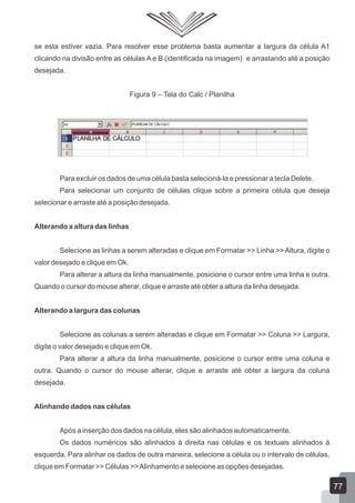 se esta estiver vazia. Para resolver esse problema basta aumentar a largura da célula A1
clicando na divisão entre as células A e B (identificada na imagem) e arrastando até a posição
desejada.
Figura 9 – Tela do Calc / Planilha
Para excluir os dados de uma célula basta selecioná-la e pressionar a tecla Delete.
Para selecionar um conjunto de células clique sobre a primeira célula que deseja
selecionar e arraste até a posição desejada.
Alterando a altura das linhas
Selecione as linhas a serem alteradas e clique em Formatar >> Linha >>Altura, digite o
valor desejado e clique em Ok.
Para alterar a altura da linha manualmente, posicione o cursor entre uma linha e outra.
Quando o cursor do mouse alterar, clique e arraste até obter a altura da linha desejada.
Alterando a largura das colunas
Selecione as colunas a serem alteradas e clique em Formatar >> Coluna >> Largura,
digite o valor desejado e clique em Ok.
Para alterar a altura da linha manualmente, posicione o cursor entre uma coluna e
outra. Quando o cursor do mouse alterar, clique e arraste até obter a largura da coluna
desejada.
Alinhando dados nas células
Após a inserção dos dados na célula, eles são alinhados automaticamente.
Os dados numéricos são alinhados à direita nas células e os textuais alinhados à
esquerda. Para alinhar os dados de outra maneira, selecione a célula ou o intervalo de células,
clique em Formatar >> Células >>Alinhamento e selecione as opções desejadas.
77
 