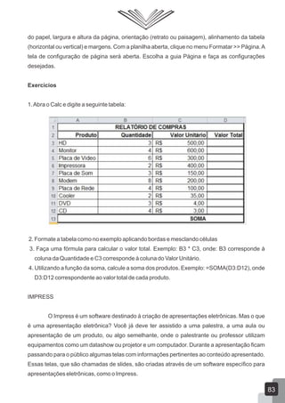 do papel, largura e altura da página, orientação (retrato ou paisagem), alinhamento da tabela
(horizontal ou vertical) e margens. Com a planilha aberta, clique no menu Formatar >> Página.A
tela de configuração de página será aberta. Escolha a guia Página e faça as configurações
desejadas.
Exercícios
1.Abra o Calc e digite a seguinte tabela:
2. Formate a tabela como no exemplo aplicando bordas e mesclando células
3. Faça uma fórmula para calcular o valor total. Exemplo: B3 * C3, onde: B3 corresponde à
coluna da Quantidade e C3 corresponde à coluna do Valor Unitário.
4. Utilizando a função da soma, calcule a soma dos produtos. Exemplo: =SOMA(D3:D12), onde
D3:D12 correspondente ao valor total de cada produto.
IMPRESS
O Impress é um software destinado à criação de apresentações eletrônicas. Mas o que
é uma apresentação eletrônica? Você já deve ter assistido a uma palestra, a uma aula ou
apresentação de um produto, ou algo semelhante, onde o palestrante ou professor utilizam
equipamentos como um datashow ou projetor e um computador. Durante a apresentação ficam
passando para o público algumas telas com informações pertinentes ao conteúdo apresentado.
Essas telas, que são chamadas de slides, são criadas através de um software específico para
apresentações eletrônicas, como o Impress.
83
 