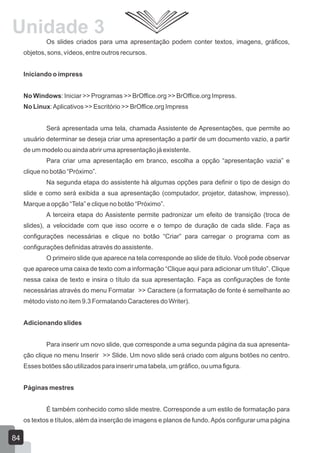 Os slides criados para uma apresentação podem conter textos, imagens, gráficos,
objetos, sons, vídeos, entre outros recursos.
Iniciando o impress
No Windows: Iniciar >> Programas >> BrOffice.org >> BrOffice.org Impress.
No Linux:Aplicativos >> Escritório >> BrOffice.org Impress
Será apresentada uma tela, chamada Assistente de Apresentações, que permite ao
usuário determinar se deseja criar uma apresentação a partir de um documento vazio, a partir
de um modelo ou ainda abrir uma apresentação já existente.
Para criar uma apresentação em branco, escolha a opção “apresentação vazia” e
clique no botão “Próximo”.
Na segunda etapa do assistente há algumas opções para definir o tipo de design do
slide e como será exibida a sua apresentação (computador, projetor, datashow, impresso).
Marque a opção “Tela” e clique no botão “Próximo”.
A terceira etapa do Assistente permite padronizar um efeito de transição (troca de
slides), a velocidade com que isso ocorre e o tempo de duração de cada slide. Faça as
configurações necessárias e clique no botão “Criar” para carregar o programa com as
configurações definidas através do assistente.
O primeiro slide que aparece na tela corresponde ao slide de título. Você pode observar
que aparece uma caixa de texto com a informação “Clique aqui para adicionar um título”. Clique
nessa caixa de texto e insira o título da sua apresentação. Faça as configurações de fonte
necessárias através do menu Formatar >> Caractere (a formatação de fonte é semelhante ao
método visto no item 9.3 Formatando Caracteres do Writer).
Adicionando slides
Para inserir um novo slide, que corresponde a uma segunda página da sua apresenta-
ção clique no menu Inserir >> Slide. Um novo slide será criado com alguns botões no centro.
Esses botões são utilizados para inserir uma tabela, um gráfico, ou uma figura.
Páginas mestres
É também conhecido como slide mestre. Corresponde a um estilo de formatação para
os textos e títulos, além da inserção de imagens e planos de fundo.Após configurar uma página
84
Unidade 3
 