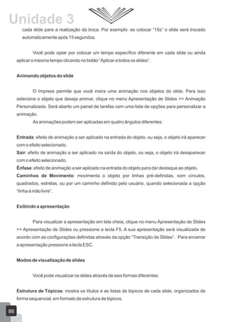 cada slide para a realização da troca. Por exemplo: se colocar “15s” o slide será trocado
automaticamente após 15 segundos.
Você pode optar por colocar um tempo específico diferente em cada slide ou ainda
aplicar o mesmo tempo clicando no botão “Aplicar a todos os slides”.
Animando objetos do slide
O Impress permite que você insira uma animação nos objetos do slide. Para isso
selecione o objeto que deseja animar, clique no menu Apresentação de Slides >> Animação
Personalizada. Será aberto um painel de tarefas com uma lista de opções para personalizar a
animação.
As animações podem ser aplicadas em quatro ângulos diferentes:
Entrada: efeito de animação a ser aplicado na entrada do objeto, ou seja, o objeto irá aparecer
com o efeito selecionado.
Sair: efeito de animação a ser aplicado na saída do objeto, ou seja, o objeto irá desaparecer
com o efeito selecionado.
Ênfase: efeito de animação a ser aplicado na entrada do objeto para dar destaque ao objeto.
Caminhos de Movimento: movimenta o objeto por linhas pré-definidas, com círculos,
quadrados, estrelas, ou por um caminho definido pelo usuário, quando selecionada a opção
“linha à mão livre”.
Exibindo a apresentação
Para visualizar a apresentação em tela cheia, clique no menu Apresentação de Slides
>> Apresentação de Slides ou pressione a tecla F5. A sua apresentação será visualizada de
acordo com as configurações definidas através da opção “Transição de Slides”. Para encerrar
a apresentação pressione a tecla ESC.
Modos de visualização de slides
Você pode visualizar os slides através de seis formas diferentes:
Estrutura de Tópicos: mostra os títulos e as listas de tópicos de cada slide, organizados de
forma sequencial, em formato de estrutura de tópicos.
86
Unidade 3
 