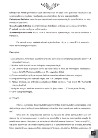 Exibição de Notas: permite que você adicione notas em cada slide, que serão visualizadas se
selecionado esse modo de visualização, sendo omitidas durante a apresentação.
Exibição de Folhetos: permite que você visualize sua apresentação como folhetos, ou seja,
miniaturas dos slides.
Classificação de Slides: mostra miniaturas de todos os slides da apresentação em ordem.
Principal: permite configurar o slide mestre.
Apresentação de Slides: modo onde é visualizada a apresentação com todos os efeitos e
transições.
Para escolher um modo de visualização de slides clique no menu Exibir e escolha o
modo de visualização desejado.
Exercícios
1.Abra o Impress.Através do assistente crie uma apresentação em branco (consulte o item 11.1
Iniciando o Impress).
2. No slide de título adicione um título para sua apresentação.
3. Crie um novo slide e aplique o layout de título e texto e insira as informações necessárias.
(veja os itens11.2Adicionando Slides e 11.4 Layout do Slide).
4. Crie um novo slide e aplique o layout de título, conteúdo e texto. Insira uma imagem.
5.Aplique um design para os slides (veja o item 11.5 Design do Slide).
6. Aplique animação de entrada nos objetos de todos os slides. (veja o item 11.7 Animando
objetos do slide).
7.Aplique transição de slides automática após 15s. (veja o item 11.6Transição de Slides).
8. Salve sua apresentação.
INTERNET
Internet é uma rede de computadores com milhões de computadores interligados entre
si através de uma grande estrutura de telecomunicações. Mas o que é uma rede de computado-
res?
Uma rede de computadores consiste na ligação de vários computadores por um
sistema de comunicações com o objetivo de possibilitar a troca de informações através do
recebimento e envio de dados que estão localizados fisicamente distantes. Tanenbaum (2003)
diz que o objetivo de uma rede de computadores é “o compartilhamento de recursos, tornando
todos os programas, equipamentos e especialmente dados ao alcance de todas as pessoas na
87
 