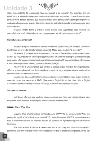 rede, independente da localização física do recurso e do usuário.” Por exemplo: em um
escritório que tenha cinco computadores e uma impressora, é possível compartilhar a impres-
sora por meio da rede de modo que os usuários dos cinco computadores consigam imprimir os
dados simultaneamente através das cinco máquinas ao invés de instalar uma impressora para
cada máquina.
Furgeri (2001) define a Internet como sendo “uma gigantesca rede mundial de
computadores, que inclui desde grandes computadores até micros de pequeno porte”.
Como funciona a internet?
Quando surgiu a Internet era necessário ter um computador, um modem, uma linha
telefônica e um provedor para ter acesso à Internet. Mas o que é modem? E provedor?
O modem é um equipamento eletrônico que tem a função de modular e demodular
dados, ou seja, modula um sinal digital (computador) em um sinal analógico (linha telefônica)
para que as informações possam ser transmitidas pela linha telefônica.Ao receber a informação
é realizado um processo inverso, chamado de demodulação.
O provedor é uma empresa que fornece o acesso à rede mundial de computadores,
além do acesso à Internet, que dependendo do provedor é pago ou não e oferece ainda outros
serviços, como por exemplo, o e-mail.
Atualmente é possível realizar uma conexão com a Internet através de outros meios de
conexão como, por exemplo, a ADSL (Asymmetric Digital Subscriber Line - Linha Digital
Assimétrica paraAssinante), cabos de fibra ótica, tv a cabo, via satélite ou via rádio.
Serviços da internet
A Internet oferece aos usuários vários serviços que hoje são indispensáveis para
empresas, instituições de ensino e para profissionais de diversas áreas.
WWW – World Wide Web
A World Wide Web também é conhecida como WWW, W3 ou simplesmente Web. Em
português significa “rede de alcance mundial”. Pode-se dizer que a WWW é uma referência a
todo o conteúdo existente na Internet. Através da conexão de hipertextos ligados através de
hiperlinks
Para ter acesso à Internet é necessário utilizar um programa chamado navegador
(browser). Existem diversos tipos de navegadores criado por diferentes empresas, como por
88
Unidade 3
 