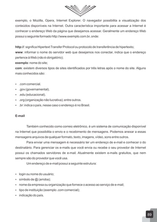 exemplo, o Mozilla, Opera, Internet Explorer. O navegador possibilita a visualização dos
conteúdos disponíveis na Internet. Outra característica importante para acessar a Internet é
conhecer o endereço Web da página que desejamos acessar. Geralmente um endereço Web
possui o seguinte formado http://www.exemplo.com.br, onde:
http://: significa HipertextTransfer Protocol ou protocolo de transferência de hipertexto;
www: informar o nome do servidor web que desejamos nos conectar, indica que o endereço
pertence à Web (não é obrigatório);
exemplo: nome do site;
com: existem diversos tipos de sites identificados por três letras após o nome do site. Alguns
mais conhecidos são:
 .com comercial.
 .gov (governamental).
 .edu (educacional).
 .org (organização não lucrativa); entre outros.
 .br: indica o país, nesse caso o endereço é no Brasil.
E-mail
Também conhecido como correio eletrônico, é um sistema de comunicação disponível
na Internet que possibilita o envio e o recebimento de mensagens. Podemos anexar a essas
mensagens arquivos de qualquer formato, texto, imagens, vídeo, sons entre outros.
Para enviar uma mensagem é necessário ter um endereço de e-mail e conhecer o do
destinatário. Para gerenciar os e-mails que você envia ou recebe o seu provedor de Internet
possui os chamados servidores de e-mail. Atualmente existem e-mails gratuitos, que nem
sempre são do provedor que você usa.
Um endereço de e-mail possui a seguinte estrutura:
 login ou nome do usuário;
 símbolo de @ (arroba);
 nome da empresa ou organização que fornece o acesso ao serviço de e-mail;
 tipo de instituição (exemplo .com comercial);
 indicação do país.
89
 