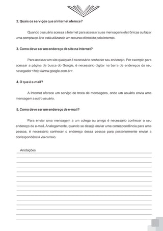 2. Quais os serviços que a Internet oferece?
Quando o usuário acessa a Internet para acessar suas mensagens eletrônicas ou fazer
uma compra on-line está utilizando um recurso oferecido pela Internet.
3. Como deve ser um endereço de site na Internet?
Para acessar um site qualquer é necessário conhecer seu endereço. Por exemplo para
acessar a página de busca do Google, é necessário digitar na barra de endereços do seu
navegador <http://www.google.com.br>.
4. O que é e-mail?
A Internet oferece um serviço de troca de mensagens, onde um usuário envia uma
mensagem a outro usuário.
5. Como deve ser um endereço de e-mail?
Para enviar uma mensagem a um colega ou amigo é necessário conhecer o seu
endereço de e-mail. Analogamente, quando se deseja enviar uma correspondência para uma
pessoa, é necessário conhecer o endereço dessa pessoa para posteriormente enviar a
correspondência via correio.
Anotações
 