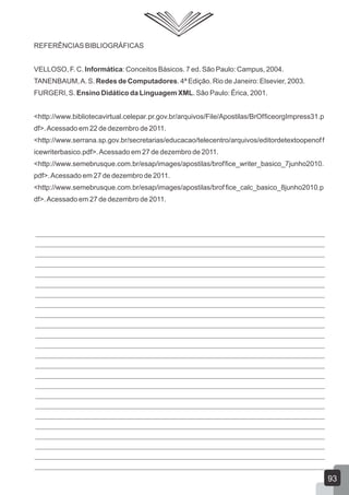 REFERÊNCIAS BIBLIOGRÁFICAS
VELLOSO, F. C. Informática: Conceitos Básicos. 7 ed. São Paulo: Campus, 2004.
TANENBAUM,A. S. Redes de Computadores. 4ª Edição. Rio de Janeiro: Elsevier, 2003.
FURGERI, S. Ensino Didático da Linguagem XML. São Paulo: Érica, 2001.
<http://www.bibliotecavirtual.celepar.pr.gov.br/arquivos/File/Apostilas/BrOfficeorgImpress31.p
df>.Acessado em 22 de dezembro de 2011.
<http://www.serrana.sp.gov.br/secretarias/educacao/telecentro/arquivos/editordetextoopenoff
icewriterbasico.pdf>.Acessado em 27 de dezembro de 2011.
<http://www.semebrusque.com.br/esap/images/apostilas/broffice_writer_basico_7junho2010.
pdf>.Acessado em 27 de dezembro de 2011.
<http://www.semebrusque.com.br/esap/images/apostilas/broffice_calc_basico_8junho2010.p
df>.Acessado em 27 de dezembro de 2011.
93
 
