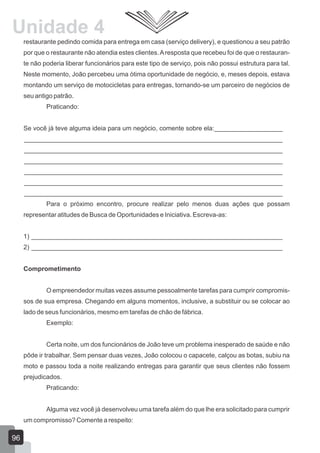 restaurante pedindo comida para entrega em casa (serviço delivery), e questionou a seu patrão
por que o restaurante não atendia estes clientes.Aresposta que recebeu foi de que o restauran-
te não poderia liberar funcionários para este tipo de serviço, pois não possui estrutura para tal.
Neste momento, João percebeu uma ótima oportunidade de negócio, e, meses depois, estava
montando um serviço de motocicletas para entregas, tornando-se um parceiro de negócios de
seu antigo patrão.
Praticando:
Se você já teve alguma ideia para um negócio, comente sobre ela:___________________
________________________________________________________________________
________________________________________________________________________
________________________________________________________________________
________________________________________________________________________
________________________________________________________________________
________________________________________________________________________
Para o próximo encontro, procure realizar pelo menos duas ações que possam
representar atitudes de Busca de Oportunidades e Iniciativa. Escreva-as:
1) ______________________________________________________________________
2) ______________________________________________________________________
Comprometimento
O empreendedor muitas vezes assume pessoalmente tarefas para cumprir compromis-
sos de sua empresa. Chegando em alguns momentos, inclusive, a substituir ou se colocar ao
lado de seus funcionários, mesmo em tarefas de chão de fábrica.
Exemplo:
Certa noite, um dos funcionários de João teve um problema inesperado de saúde e não
pôde ir trabalhar. Sem pensar duas vezes, João colocou o capacete, calçou as botas, subiu na
moto e passou toda a noite realizando entregas para garantir que seus clientes não fossem
prejudicados.
Praticando:
Alguma vez você já desenvolveu uma tarefa além do que lhe era solicitado para cumprir
um compromisso? Comente a respeito:
96
Unidade 4
 