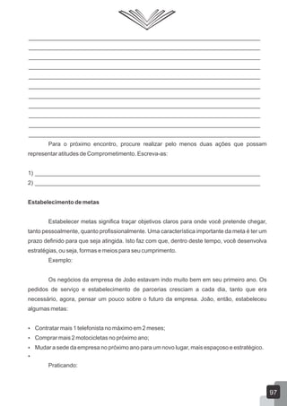 ________________________________________________________________________
________________________________________________________________________
________________________________________________________________________
________________________________________________________________________
________________________________________________________________________
________________________________________________________________________
________________________________________________________________________
________________________________________________________________________
________________________________________________________________________
________________________________________________________________________
________________________________________________________________________
Para o próximo encontro, procure realizar pelo menos duas ações que possam
representar atitudes de Comprometimento. Escreva-as:
1) ______________________________________________________________________
2) ______________________________________________________________________
Estabelecimento de metas
Estabelecer metas significa traçar objetivos claros para onde você pretende chegar,
tanto pessoalmente, quanto profissionalmente. Uma característica importante da meta é ter um
prazo definido para que seja atingida. Isto faz com que, dentro deste tempo, você desenvolva
estratégias, ou seja, formas e meios para seu cumprimento.
Exemplo:
Os negócios da empresa de João estavam indo muito bem em seu primeiro ano. Os
pedidos de serviço e estabelecimento de parcerias cresciam a cada dia, tanto que era
necessário, agora, pensar um pouco sobre o futuro da empresa. João, então, estabeleceu
algumas metas:
 Contratar mais 1 telefonista no máximo em 2 meses;
 Comprar mais 2 motocicletas no próximo ano;
 Mudar a sede da empresa no próximo ano para um novo lugar, mais espaçoso e estratégico.

Praticando:
97
 
