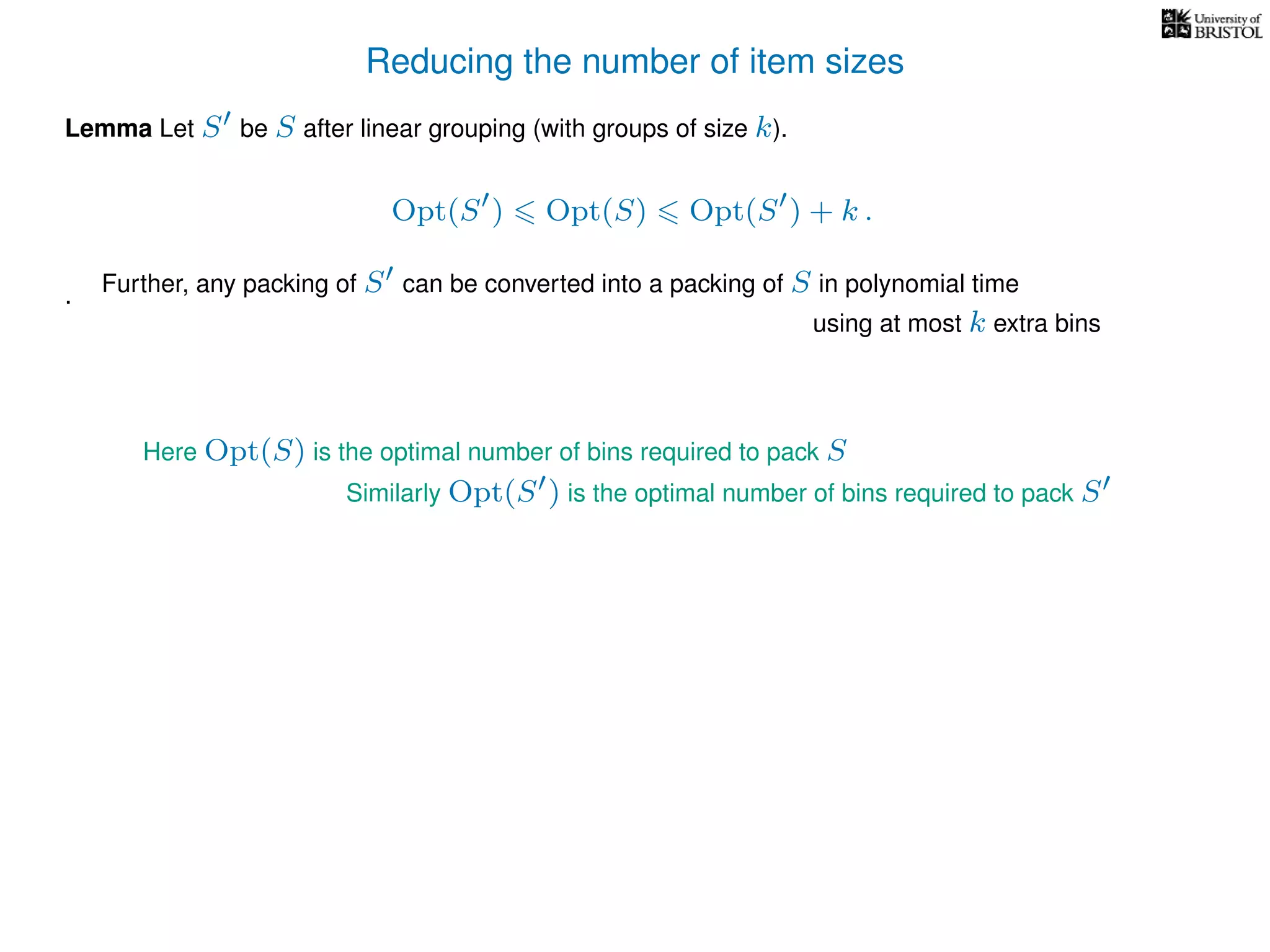 Reducing the number of item sizes
Lemma Let S be S after linear grouping (with groups of size k).
Opt(S ) Opt(S) Opt(S ) + k .
.
Here Opt(S) is the optimal number of bins required to pack S
Similarly Opt(S ) is the optimal number of bins required to pack S
Further, any packing of S can be converted into a packing of S in polynomial time
using at most k extra bins
 