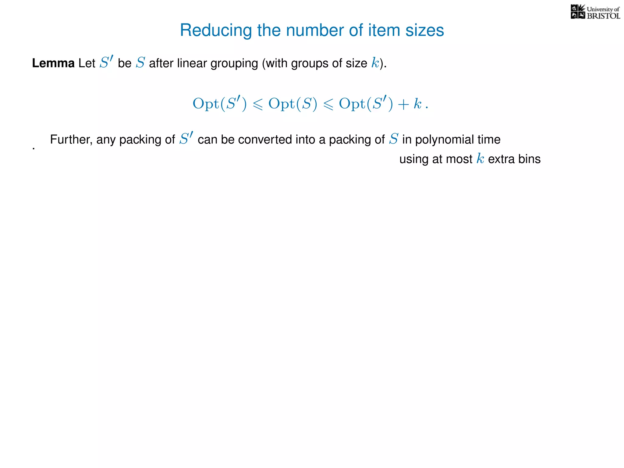 Reducing the number of item sizes
Lemma Let S be S after linear grouping (with groups of size k).
Opt(S ) Opt(S) Opt(S ) + k .
. Further, any packing of S can be converted into a packing of S in polynomial time
using at most k extra bins
 