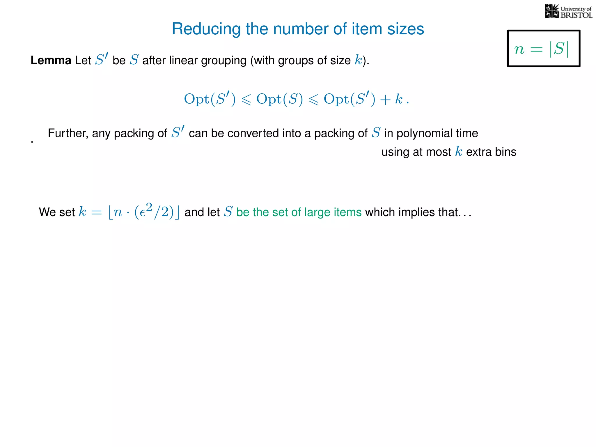 Reducing the number of item sizes
Lemma Let S be S after linear grouping (with groups of size k).
Opt(S ) Opt(S) Opt(S ) + k .
.
We set k = n · ( 2/2) and let S be the set of large items which implies that. . .
n = |S|
Further, any packing of S can be converted into a packing of S in polynomial time
using at most k extra bins
 