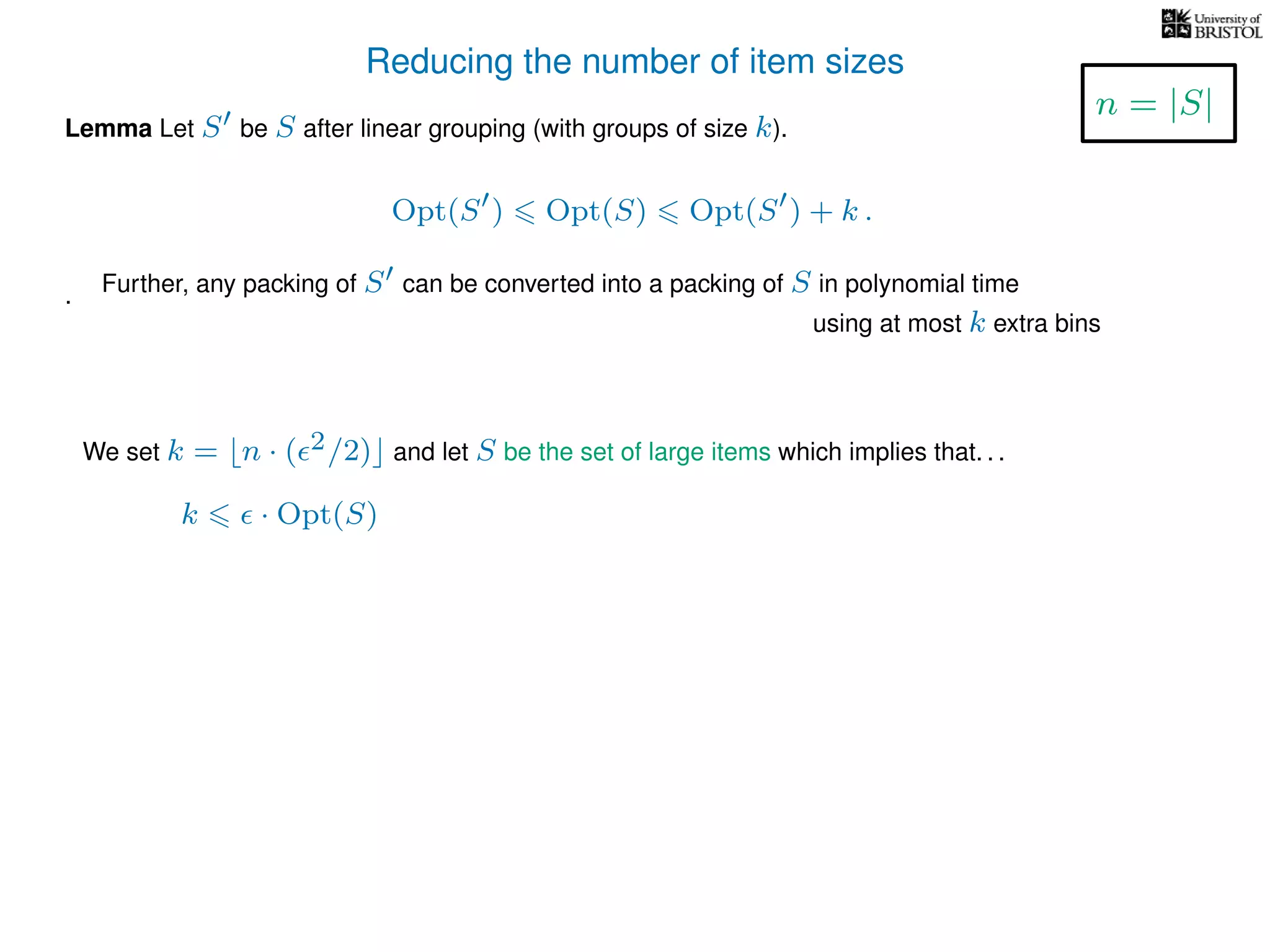 Reducing the number of item sizes
Lemma Let S be S after linear grouping (with groups of size k).
Opt(S ) Opt(S) Opt(S ) + k .
.
We set k = n · ( 2/2) and let S be the set of large items which implies that. . .
k · Opt(S)
n = |S|
Further, any packing of S can be converted into a packing of S in polynomial time
using at most k extra bins
 