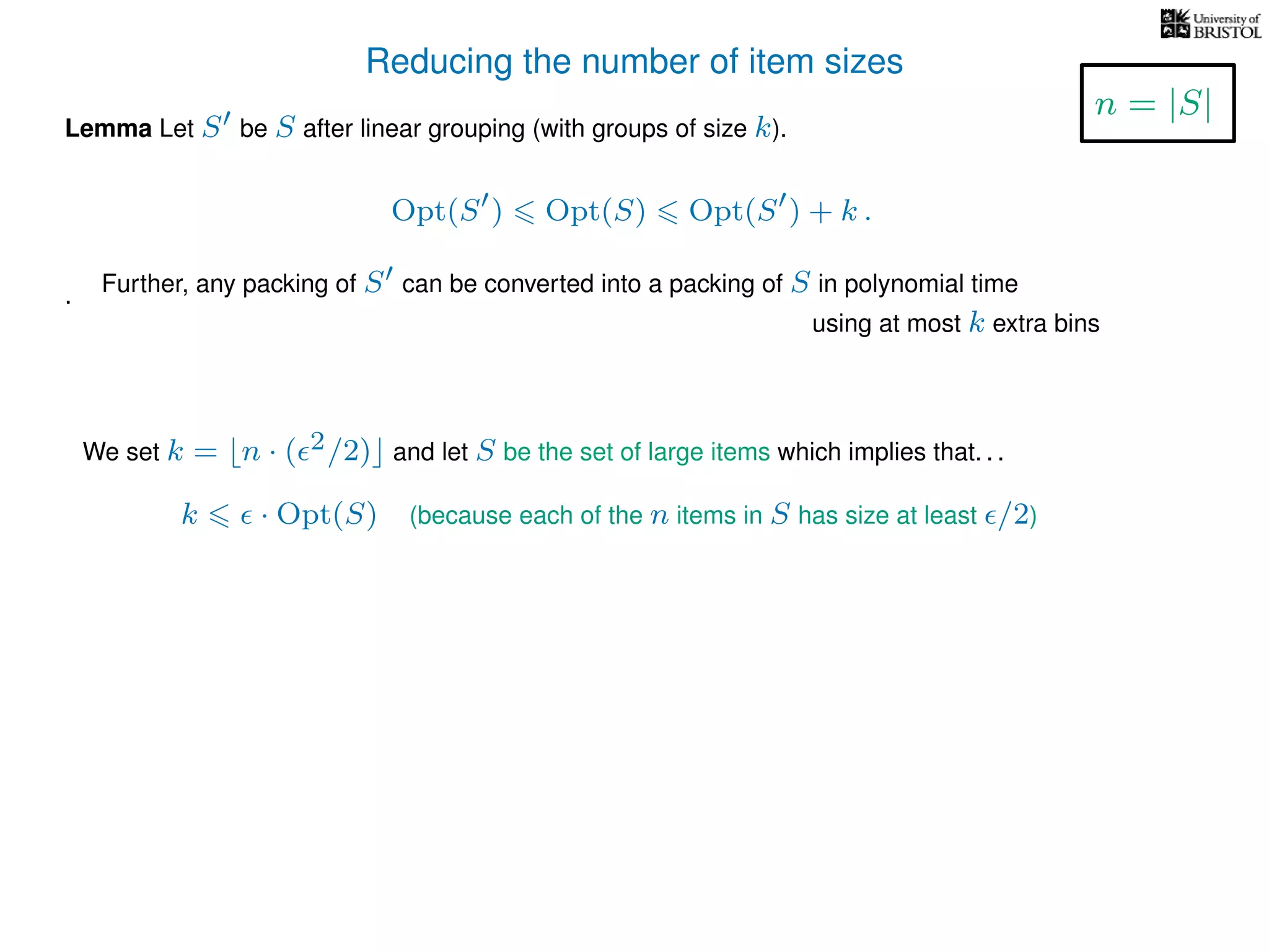 Reducing the number of item sizes
Lemma Let S be S after linear grouping (with groups of size k).
Opt(S ) Opt(S) Opt(S ) + k .
.
We set k = n · ( 2/2) and let S be the set of large items which implies that. . .
k · Opt(S) (because each of the n items in S has size at least /2)
n = |S|
Further, any packing of S can be converted into a packing of S in polynomial time
using at most k extra bins
 