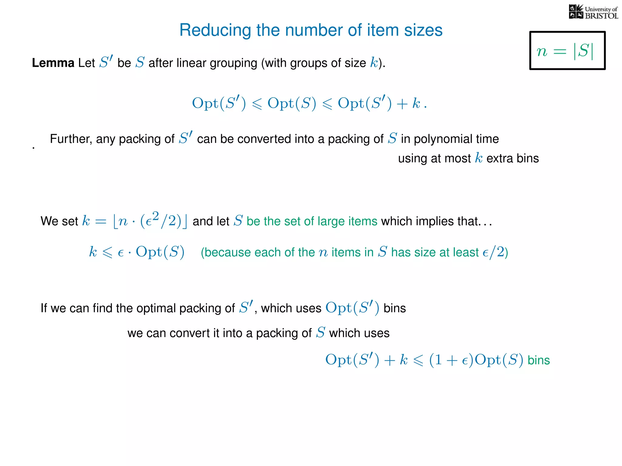 Reducing the number of item sizes
Lemma Let S be S after linear grouping (with groups of size k).
Opt(S ) Opt(S) Opt(S ) + k .
.
We set k = n · ( 2/2) and let S be the set of large items which implies that. . .
k · Opt(S) (because each of the n items in S has size at least /2)
If we can ﬁnd the optimal packing of S , which uses Opt(S ) bins
we can convert it into a packing of S which uses
Opt(S ) + k (1 + )Opt(S) bins
n = |S|
Further, any packing of S can be converted into a packing of S in polynomial time
using at most k extra bins
 