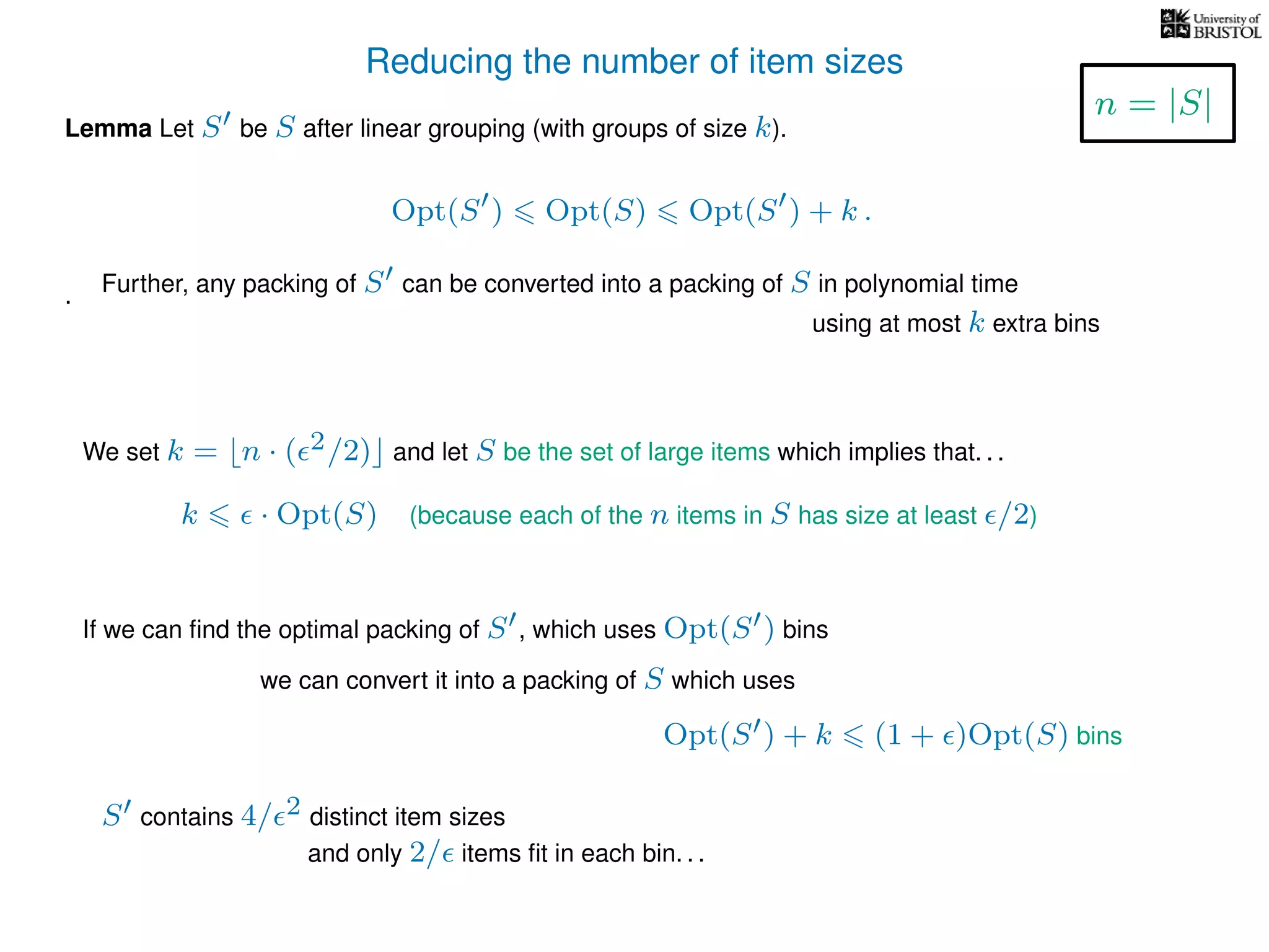Reducing the number of item sizes
Lemma Let S be S after linear grouping (with groups of size k).
Opt(S ) Opt(S) Opt(S ) + k .
.
We set k = n · ( 2/2) and let S be the set of large items which implies that. . .
k · Opt(S) (because each of the n items in S has size at least /2)
If we can ﬁnd the optimal packing of S , which uses Opt(S ) bins
we can convert it into a packing of S which uses
Opt(S ) + k (1 + )Opt(S) bins
S contains 4/ 2 distinct item sizes
and only 2/ items ﬁt in each bin. . .
n = |S|
Further, any packing of S can be converted into a packing of S in polynomial time
using at most k extra bins
 