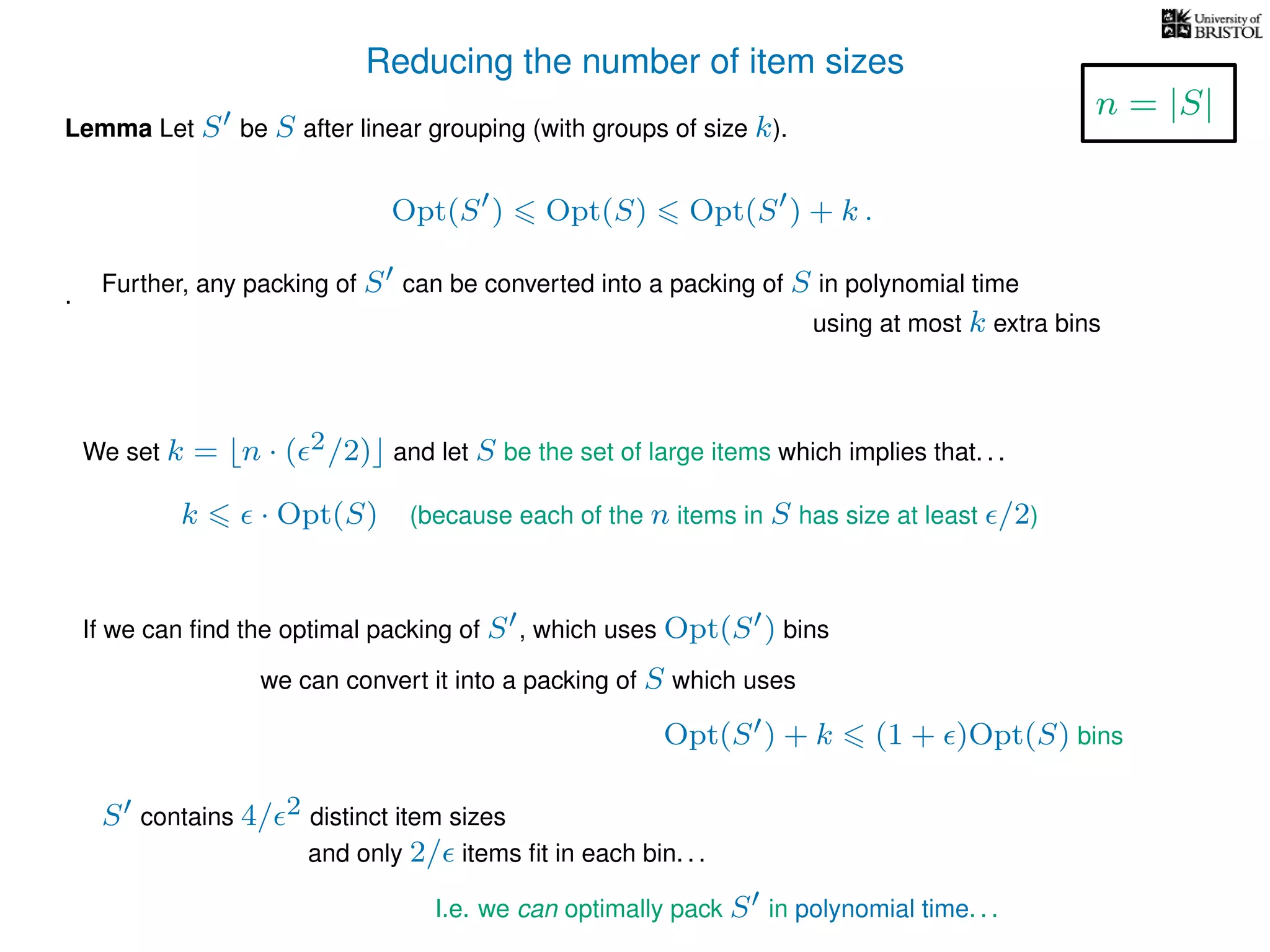 Reducing the number of item sizes
Lemma Let S be S after linear grouping (with groups of size k).
Opt(S ) Opt(S) Opt(S ) + k .
.
We set k = n · ( 2/2) and let S be the set of large items which implies that. . .
k · Opt(S) (because each of the n items in S has size at least /2)
I.e. we can optimally pack S in polynomial time. . .
If we can ﬁnd the optimal packing of S , which uses Opt(S ) bins
we can convert it into a packing of S which uses
Opt(S ) + k (1 + )Opt(S) bins
S contains 4/ 2 distinct item sizes
and only 2/ items ﬁt in each bin. . .
n = |S|
Further, any packing of S can be converted into a packing of S in polynomial time
using at most k extra bins
 