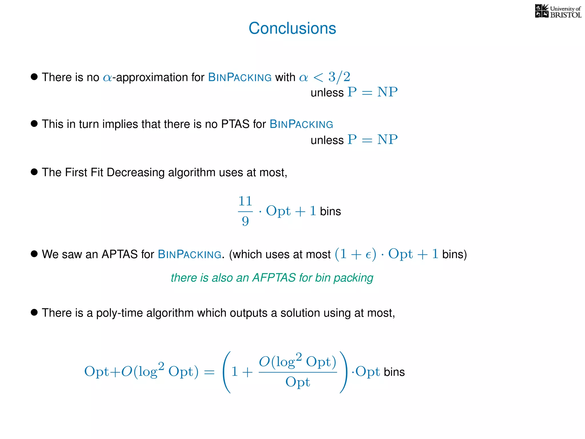 Conclusions
• There is no α-approximation for BINPACKING with α < 3/2
• We saw an APTAS for BINPACKING. (which uses at most (1 + ) · Opt + 1 bins)
• There is a poly-time algorithm which outputs a solution using at most,
unless P = NP
• This in turn implies that there is no PTAS for BINPACKING
unless P = NP
• The First Fit Decreasing algorithm uses at most,
11
9
· Opt + 1 bins
there is also an AFPTAS for bin packing
Opt+O(log2 Opt) = 1 +
O(log2 Opt)
Opt
·Opt bins
 