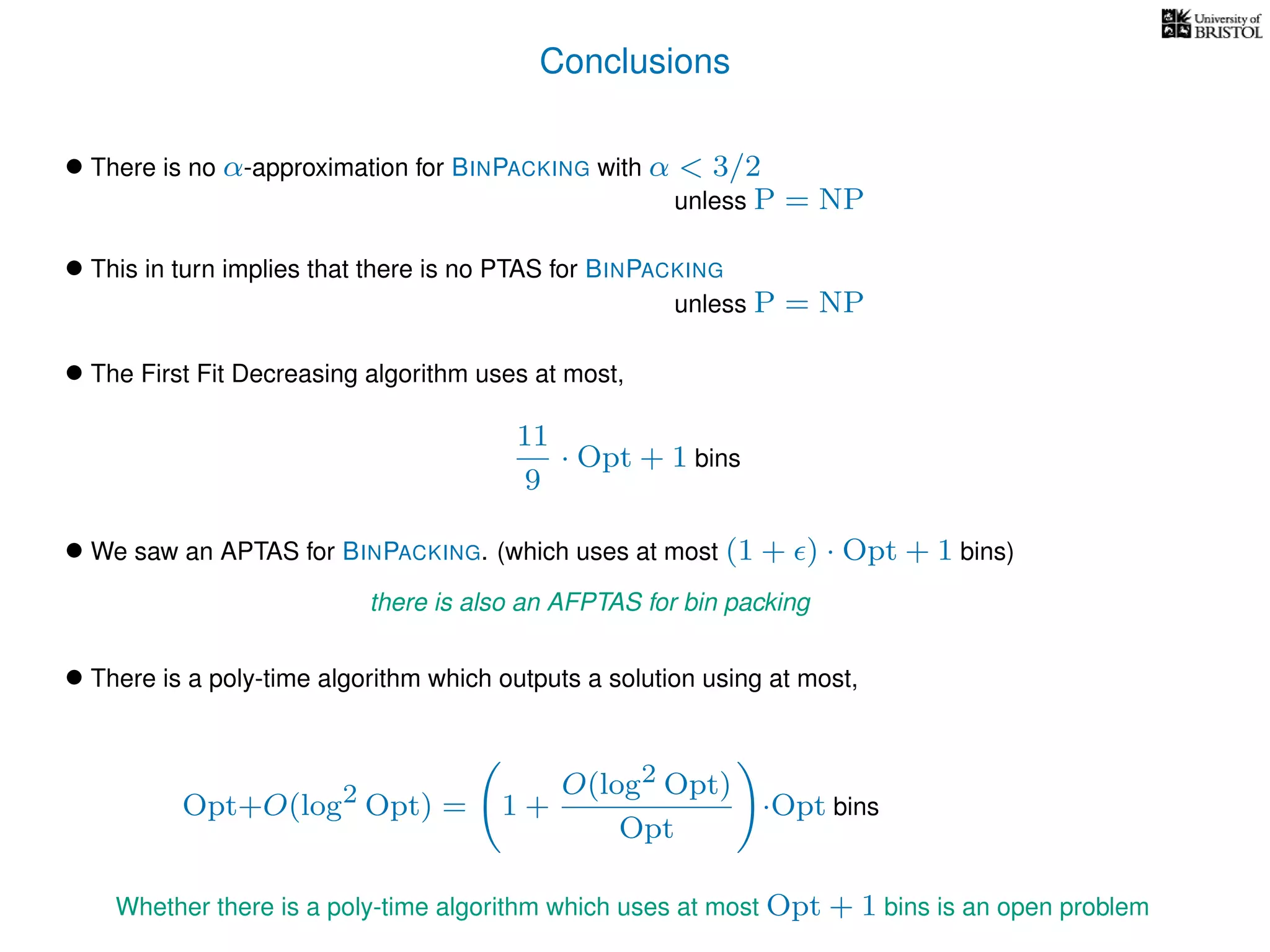 Conclusions
• There is no α-approximation for BINPACKING with α < 3/2
• We saw an APTAS for BINPACKING. (which uses at most (1 + ) · Opt + 1 bins)
• There is a poly-time algorithm which outputs a solution using at most,
unless P = NP
• This in turn implies that there is no PTAS for BINPACKING
unless P = NP
• The First Fit Decreasing algorithm uses at most,
11
9
· Opt + 1 bins
there is also an AFPTAS for bin packing
Opt+O(log2 Opt) = 1 +
O(log2 Opt)
Opt
·Opt bins
Whether there is a poly-time algorithm which uses at most Opt + 1 bins is an open problem
 