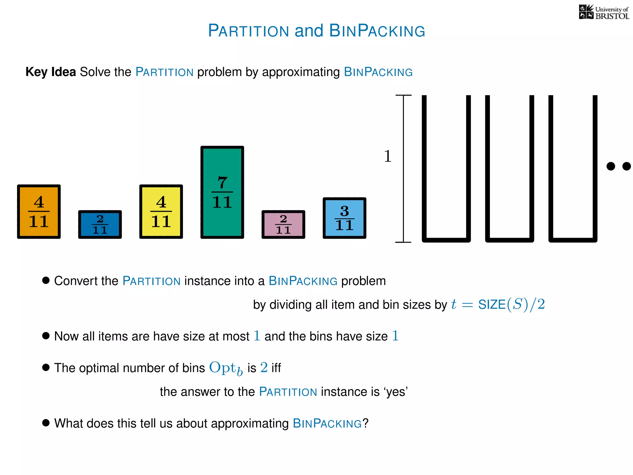 PARTITION and BINPACKING
Key Idea Solve the PARTITION problem by approximating BINPACKING
• Convert the PARTITION instance into a BINPACKING problem
by dividing all item and bin sizes by t = SIZE(S)/2
• Now all items are have size at most 1 and the bins have size 1
• The optimal number of bins Optb is 2 iff
the answer to the PARTITION instance is ‘yes’
4
11
4
11
7
11 3
112
11
2
11
1
• What does this tell us about approximating BINPACKING?
 
