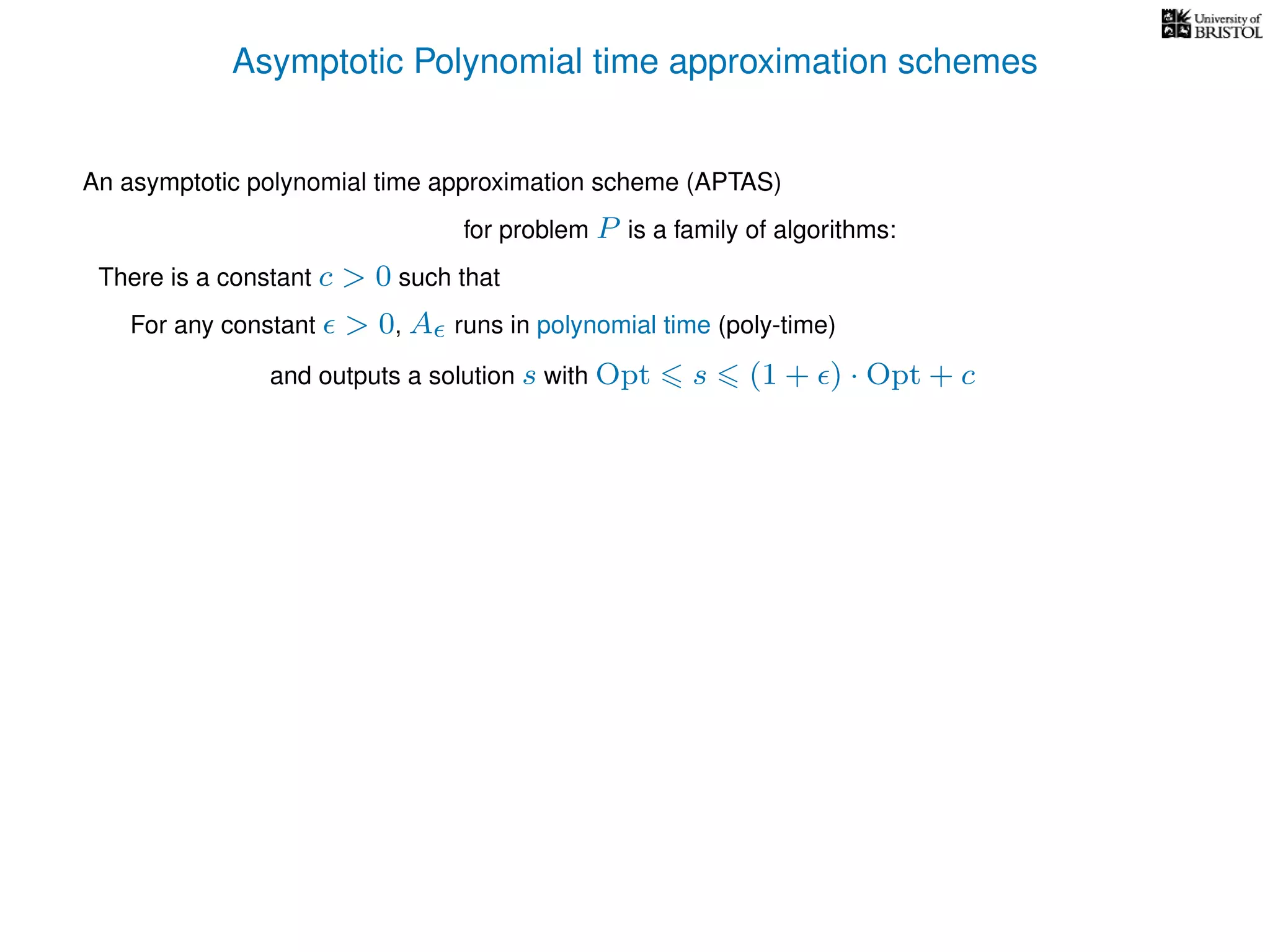 Asymptotic Polynomial time approximation schemes
An asymptotic polynomial time approximation scheme (APTAS)
for problem P is a family of algorithms:
For any constant > 0, A runs in polynomial time (poly-time)
There is a constant c > 0 such that
and outputs a solution s with Opt s (1 + ) · Opt + c
 