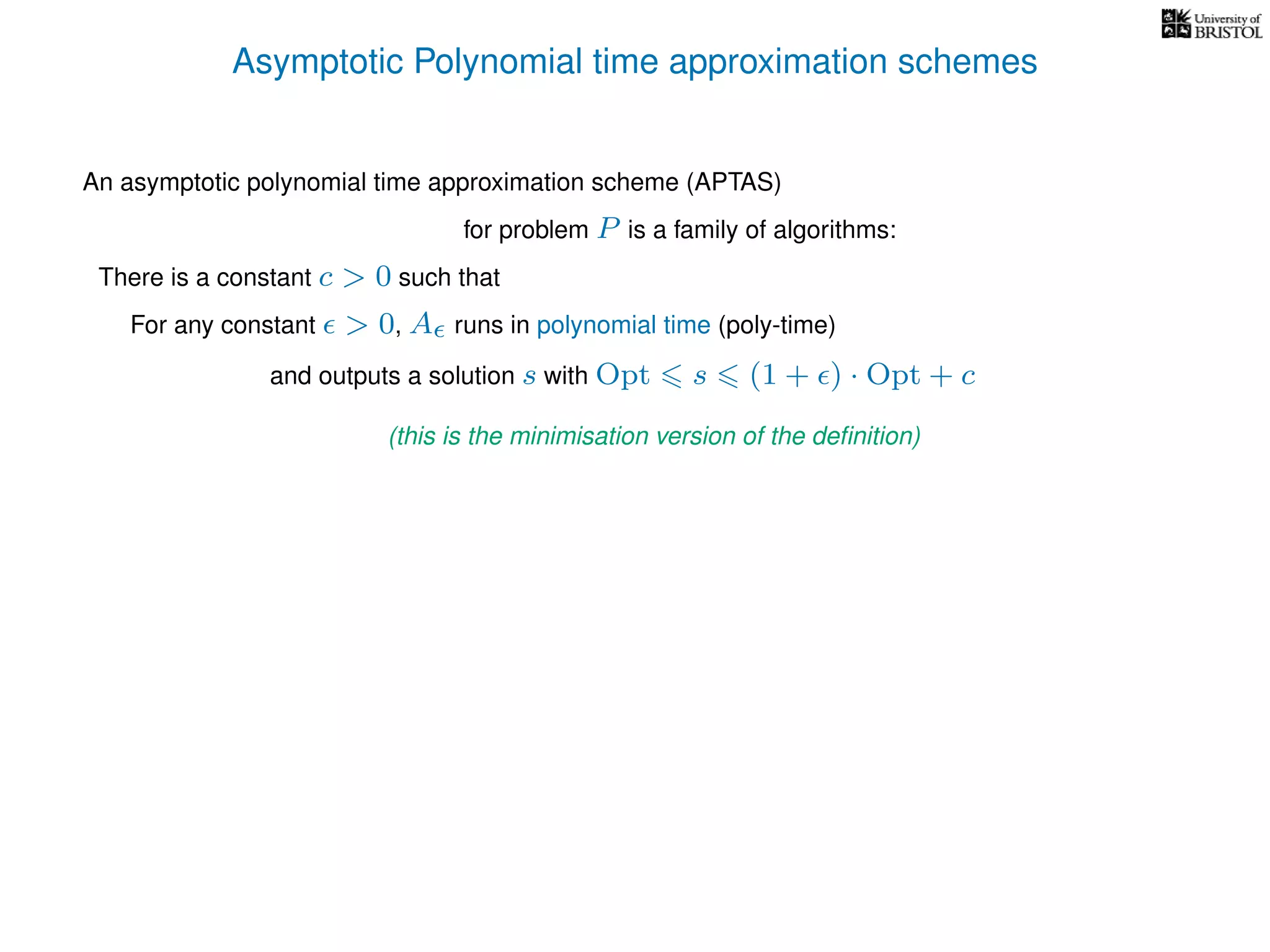 Asymptotic Polynomial time approximation schemes
An asymptotic polynomial time approximation scheme (APTAS)
for problem P is a family of algorithms:
For any constant > 0, A runs in polynomial time (poly-time)
There is a constant c > 0 such that
and outputs a solution s with Opt s (1 + ) · Opt + c
(this is the minimisation version of the deﬁnition)
 