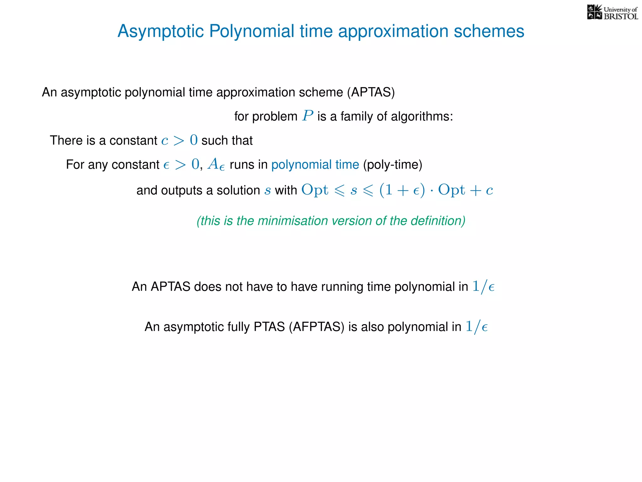 Asymptotic Polynomial time approximation schemes
An asymptotic polynomial time approximation scheme (APTAS)
for problem P is a family of algorithms:
For any constant > 0, A runs in polynomial time (poly-time)
An APTAS does not have to have running time polynomial in 1/
An asymptotic fully PTAS (AFPTAS) is also polynomial in 1/
There is a constant c > 0 such that
and outputs a solution s with Opt s (1 + ) · Opt + c
(this is the minimisation version of the deﬁnition)
 
